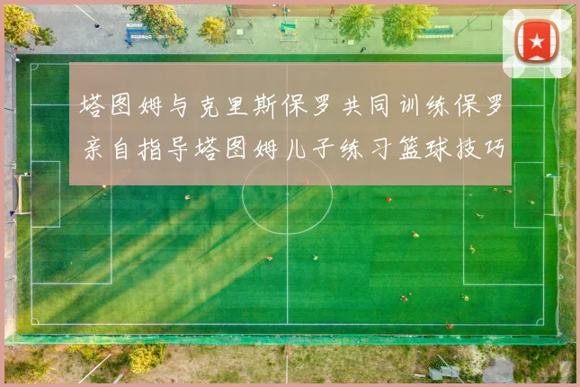 塔图姆与克里斯保罗共同训练保罗亲自指导塔图姆儿子练习篮球技巧