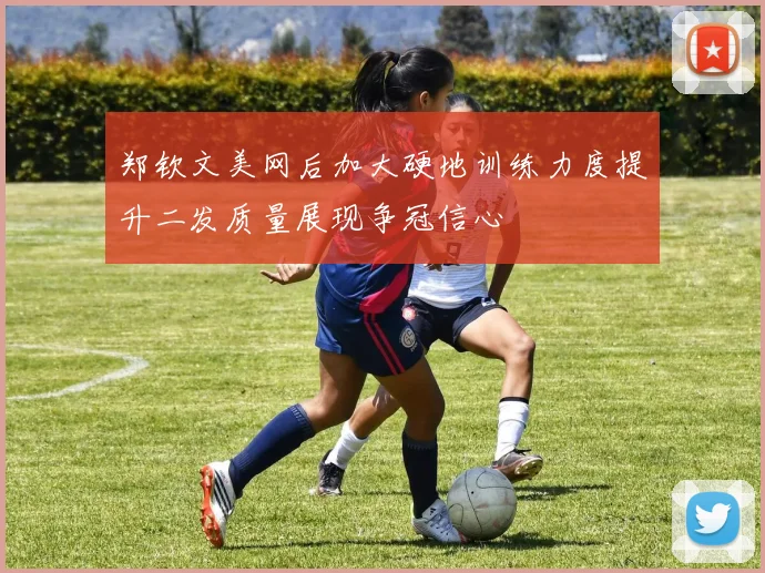 郑钦文美网后加大硬地训练力度提升二发质量展现争冠信心