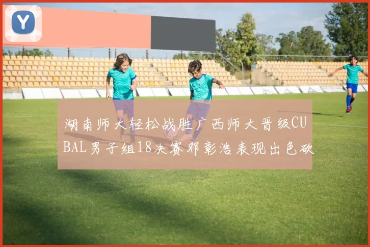湖南师大轻松战胜广西师大晋级CUBAL男子组18决赛邓彰浩表现出色砍下26分7篮板