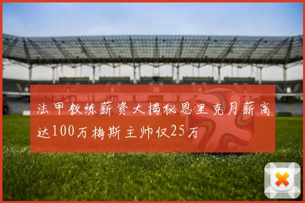 法甲教练薪资大揭秘恩里克月薪高达100万梅斯主帅仅25万