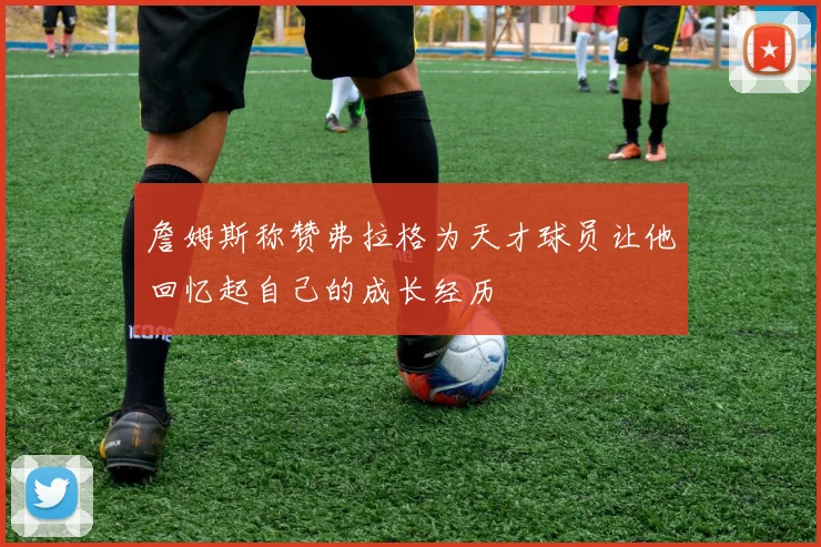 詹姆斯称赞弗拉格为天才球员让他回忆起自己的成长经历