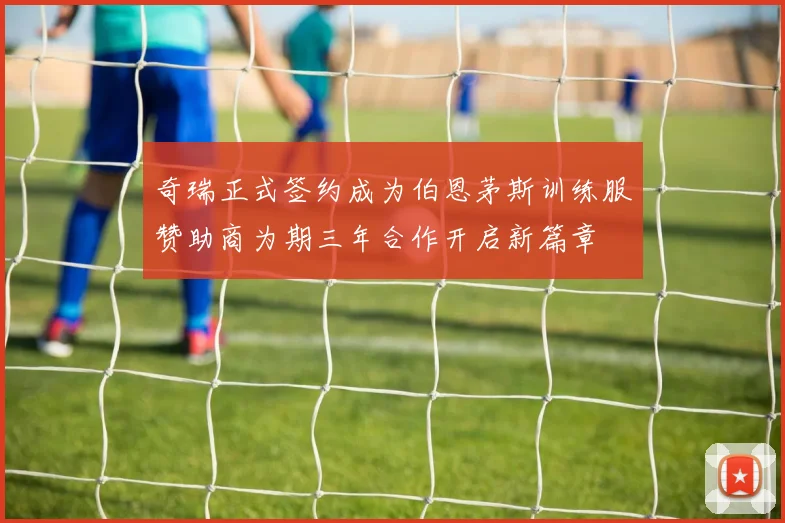 奇瑞正式签约成为伯恩茅斯训练服赞助商为期三年合作开启新篇章