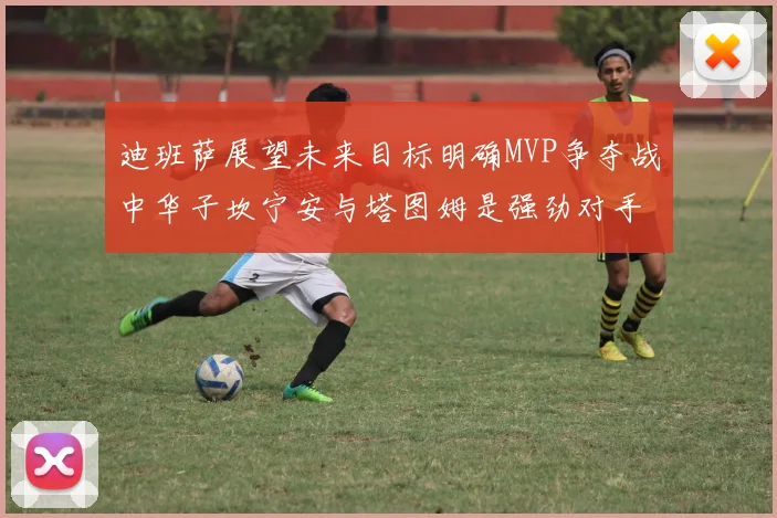 迪班萨展望未来目标明确MVP争夺战中华子坎宁安与塔图姆是强劲对手