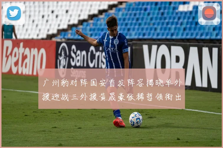 广州豹对阵国安首发阵容揭晓单外援迎战三外援黄晟豪张稀哲领衔出战