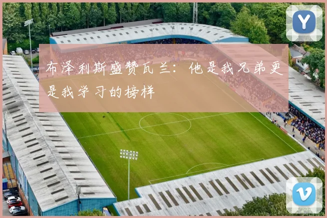 布泽利斯盛赞瓦兰：他是我兄弟更是我学习的榜样