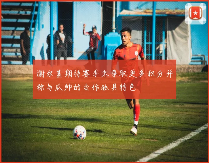 谢尔基期待赛季末争取更多积分并称与瓜帅的合作独具特色