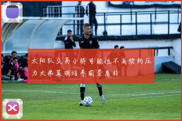 太阳队交易小桥可能性不高续约压力大弗莱明培养前景看好