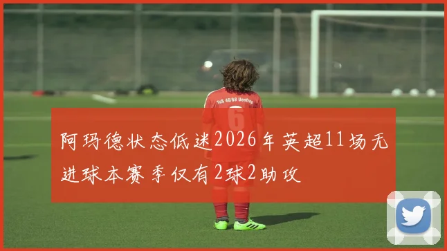 阿玛德状态低迷2026年英超11场无进球本赛季仅有2球2助攻