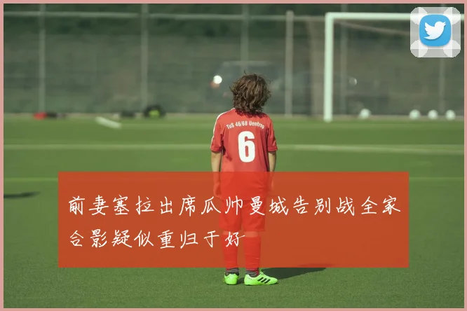 前妻塞拉出席瓜帅曼城告别战全家合影疑似重归于好