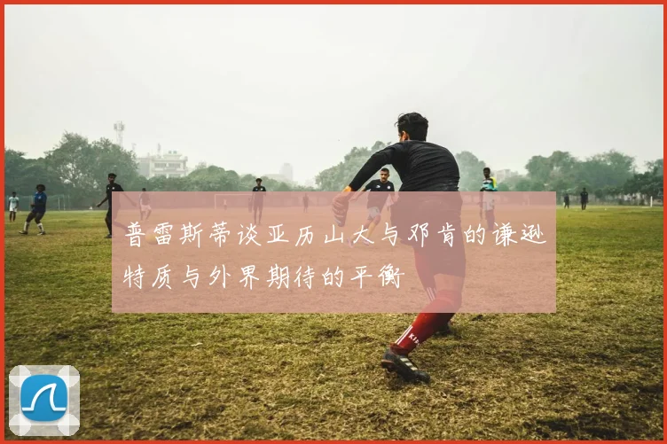 普雷斯蒂谈亚历山大与邓肯的谦逊特质与外界期待的平衡