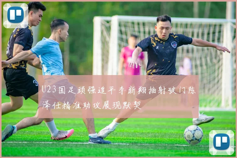 U23国足顽强追平李新翔抽射破门陈泽仕精准助攻展现默契