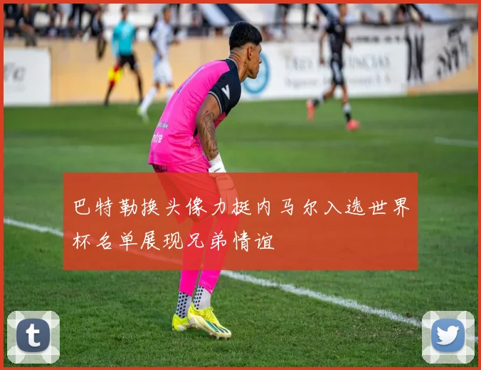 巴特勒换头像力挺内马尔入选世界杯名单展现兄弟情谊