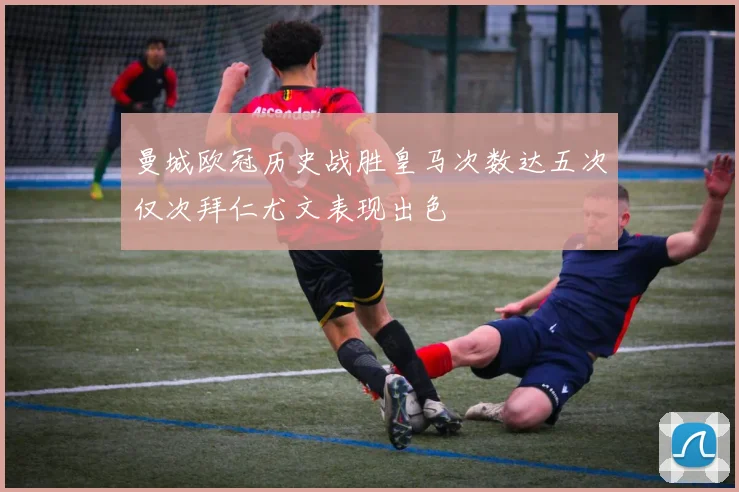 曼城欧冠历史战胜皇马次数达五次仅次拜仁尤文表现出色