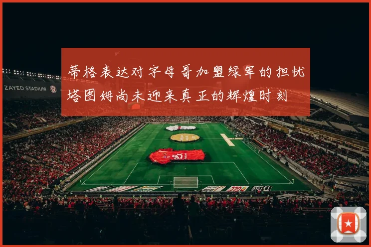 蒂格表达对字母哥加盟绿军的担忧塔图姆尚未迎来真正的辉煌时刻