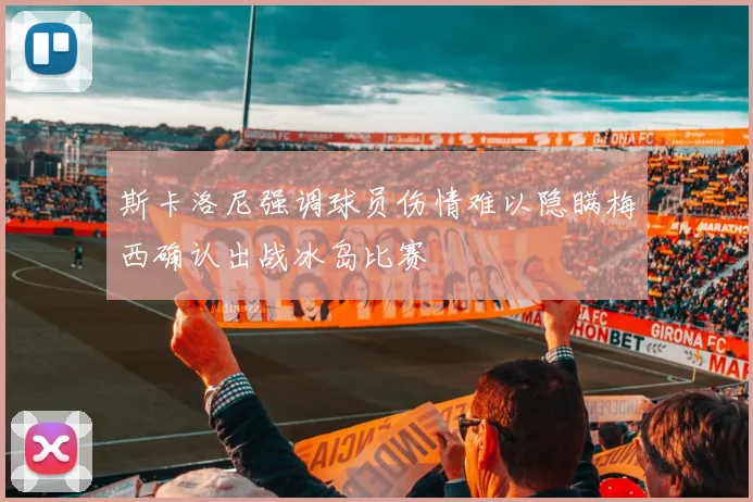 斯卡洛尼强调球员伤情难以隐瞒梅西确认出战冰岛比赛