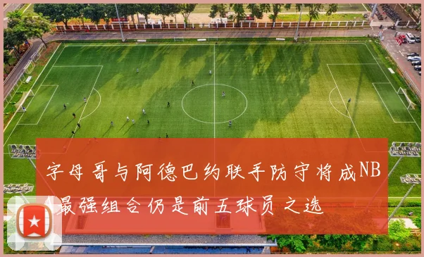 字母哥与阿德巴约联手防守将成NBA最强组合仍是前五球员之选