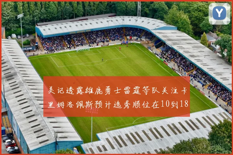 美记透露雄鹿勇士雷霆等队关注卡里姆洛佩斯预计选秀顺位在10到18之间