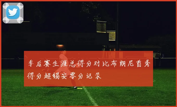 季后赛生涯总得分对比布朗尼首秀得分超锡安零分记录