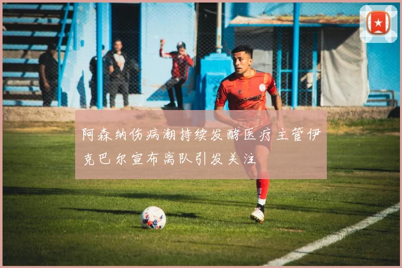 阿森纳伤病潮持续发酵医疗主管伊克巴尔宣布离队引发关注