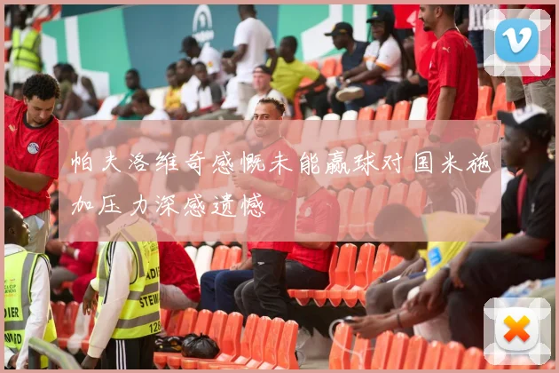 帕夫洛维奇感慨未能赢球对国米施加压力深感遗憾