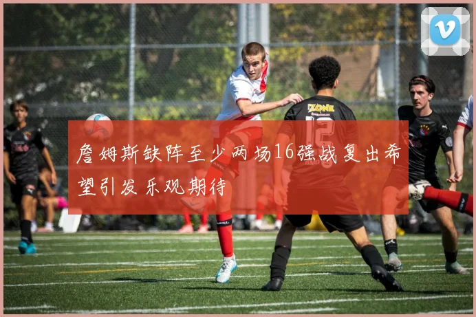 詹姆斯缺阵至少两场16强战复出希望引发乐观期待