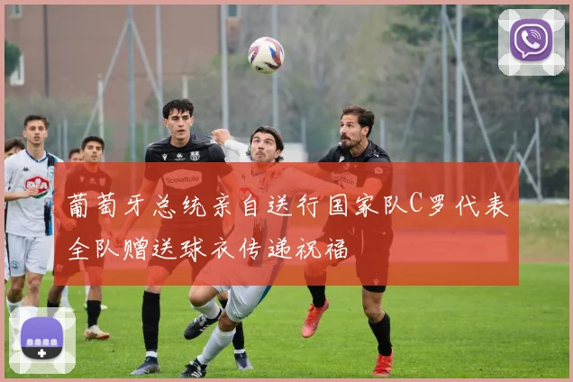葡萄牙总统亲自送行国家队C罗代表全队赠送球衣传递祝福