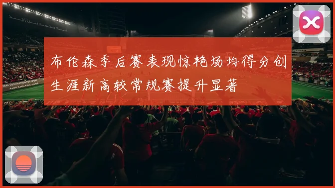 布伦森季后赛表现惊艳场均得分创生涯新高较常规赛提升显著