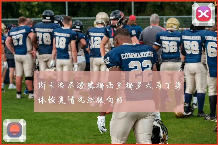 斯卡洛尼透露梅西罗梅罗大马丁身体恢复情况积极向好