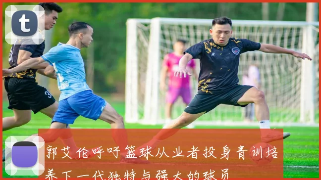 郭艾伦呼吁篮球从业者投身青训培养下一代独特与强大的球员
