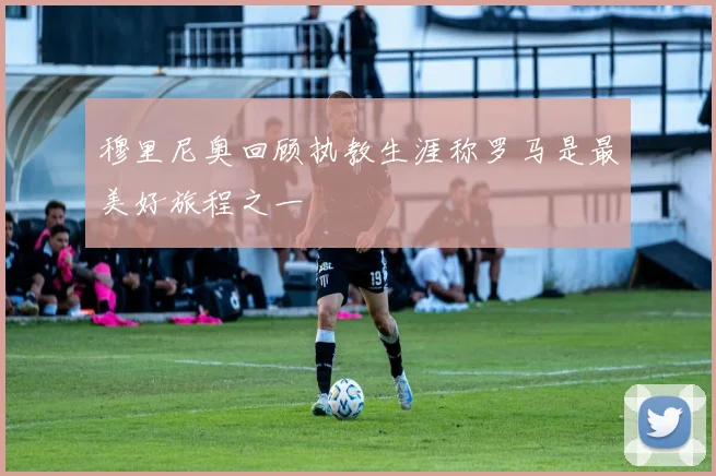 穆里尼奥回顾执教生涯称罗马是最美好旅程之一