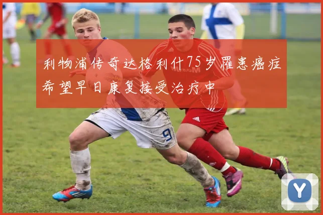 利物浦传奇达格利什75岁罹患癌症希望早日康复接受治疗中