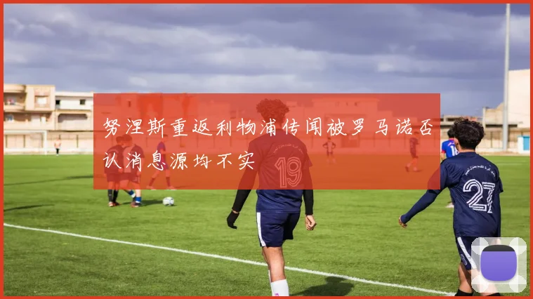 努涅斯重返利物浦传闻被罗马诺否认消息源均不实