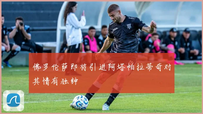佛罗伦萨即将引进阿塔帕拉蒂奇对其情有独钟