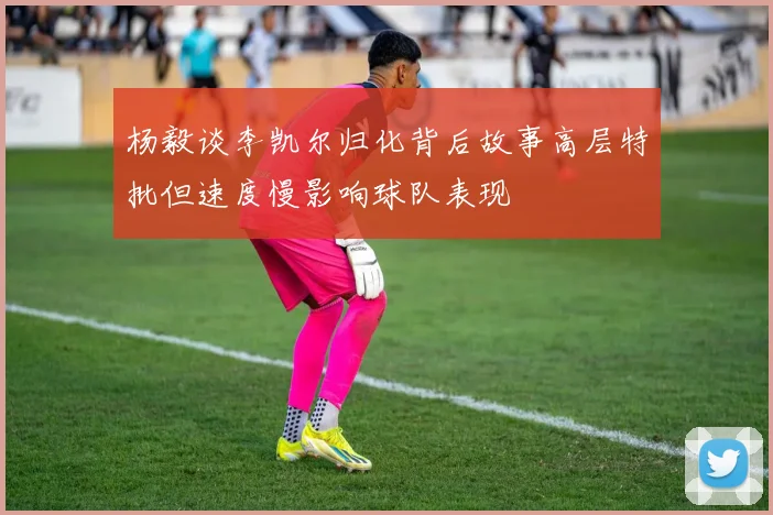 杨毅谈李凯尔归化背后故事高层特批但速度慢影响球队表现