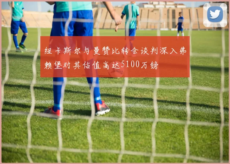 纽卡斯尔与曼赞比转会谈判深入弗赖堡对其估值高达5100万镑