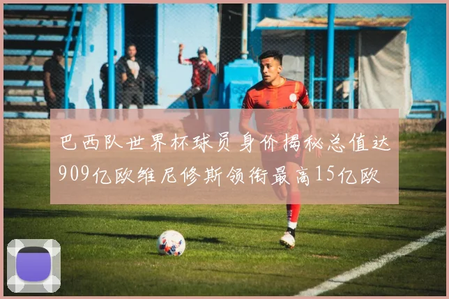巴西队世界杯球员身价揭秘总值达909亿欧维尼修斯领衔最高15亿欧
