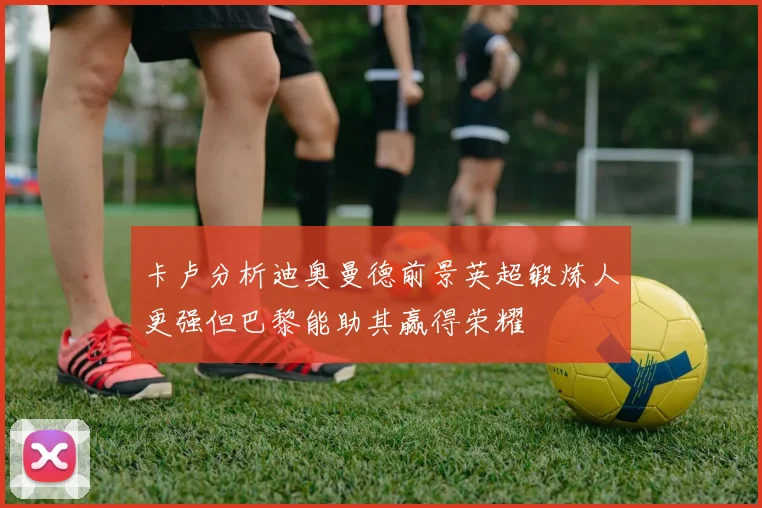 卡卢分析迪奥曼德前景英超锻炼人更强但巴黎能助其赢得荣耀