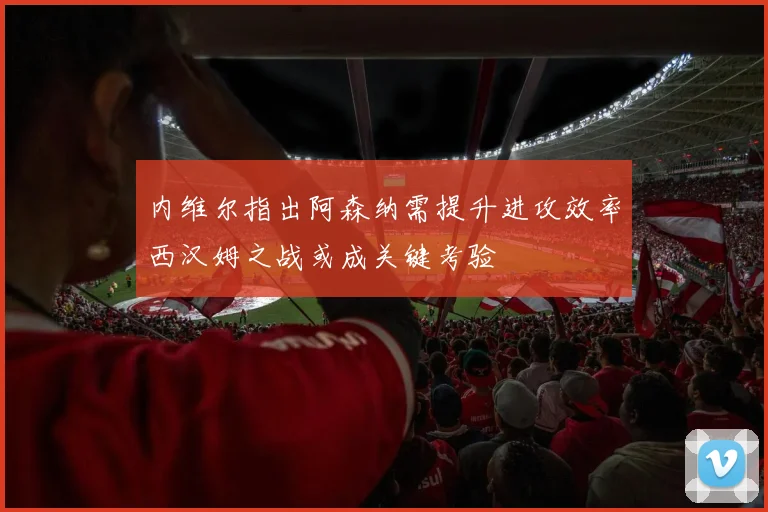 内维尔指出阿森纳需提升进攻效率西汉姆之战或成关键考验